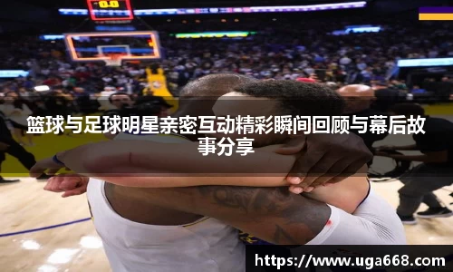 篮球与足球明星亲密互动精彩瞬间回顾与幕后故事分享